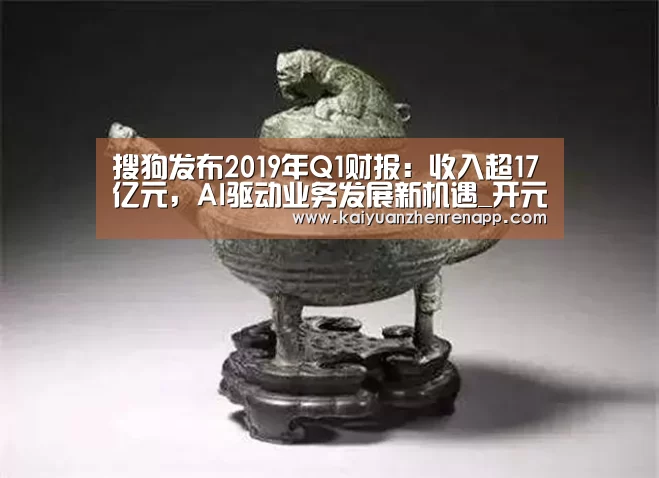 搜狗发布2019年Q1财报:收入超17亿元,AI驱动业务发展新机遇_开元真人(图3) 开元真人