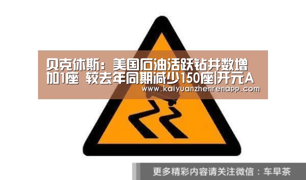 贝克休斯:美国石油活跃钻井数增加1座 较去年同期减少150座|开元APP(图3) 开元娱乐